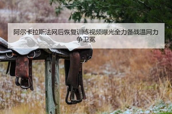 阿尔卡拉斯法网后恢复训练视频曝光全力备战温网力争卫冕